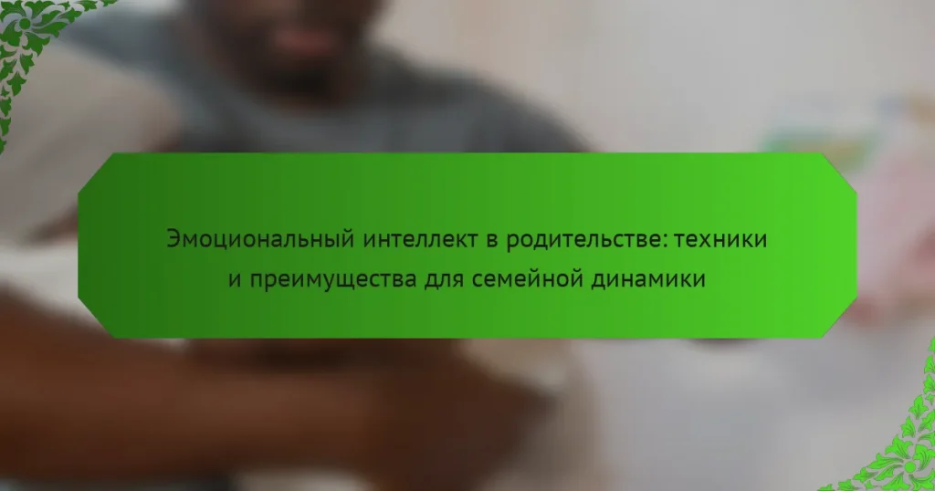 Эмоциональный интеллект в родительстве: техники и преимущества для семейной динамики