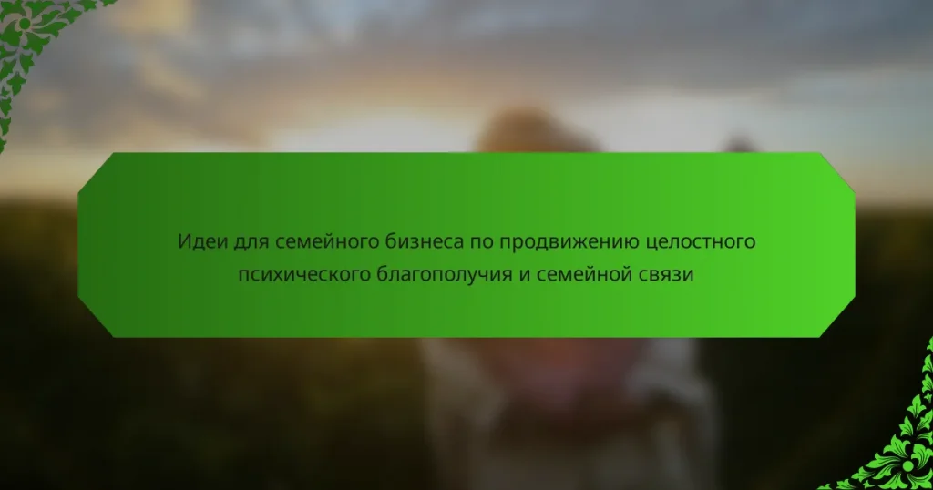 Идеи для семейного бизнеса по продвижению целостного психического благополучия и семейной связи