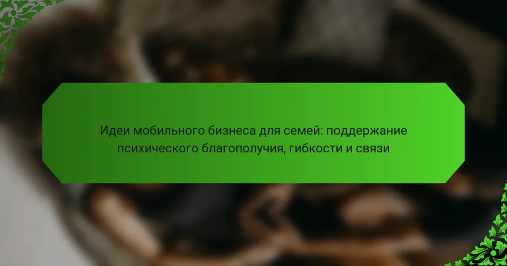 Идеи мобильного бизнеса для семей: поддержание психического благополучия, гибкости и связи