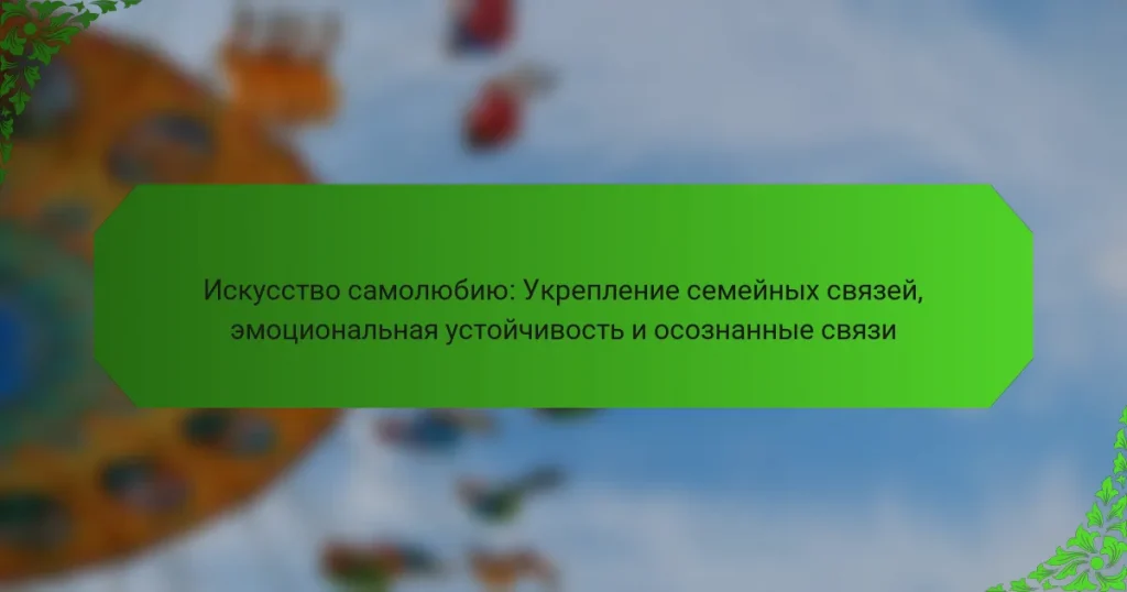 Искусство самолюбию: Укрепление семейных связей, эмоциональная устойчивость и осознанные связи