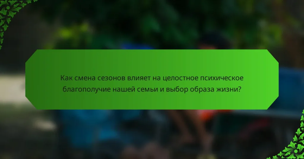 Как смена сезонов влияет на целостное психическое благополучие нашей семьи и выбор образа жизни?