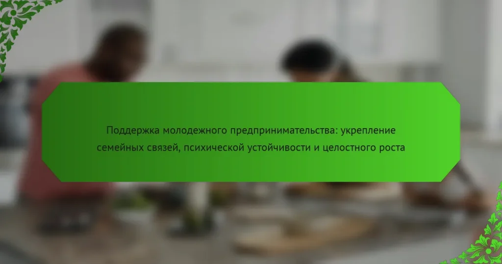 Поддержка молодежного предпринимательства: укрепление семейных связей, психической устойчивости и целостного роста