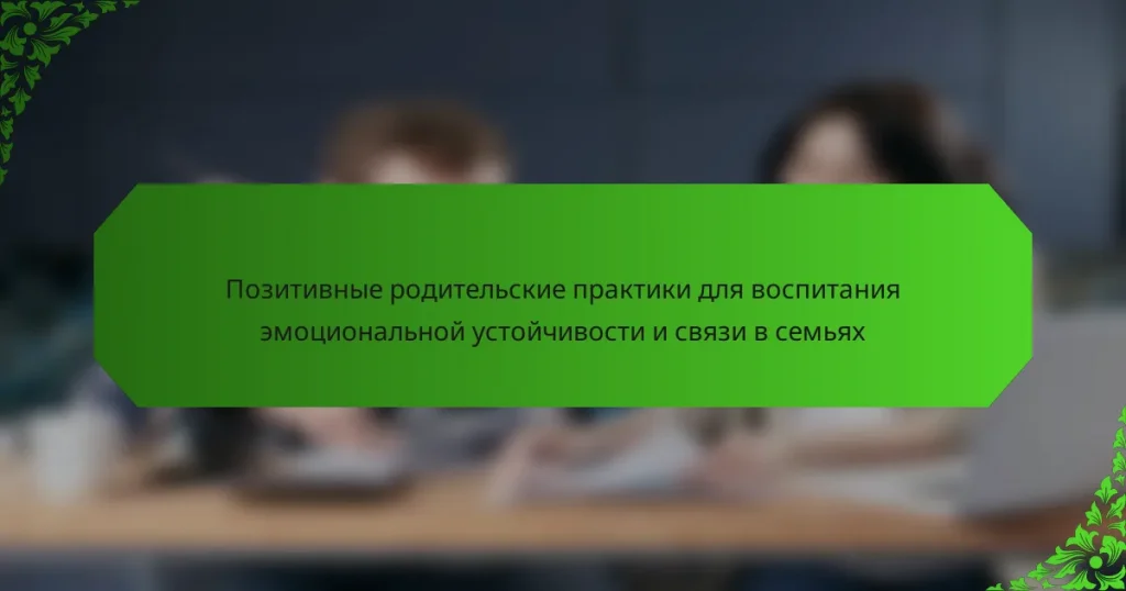 Позитивные родительские практики для воспитания эмоциональной устойчивости и связи в семьях