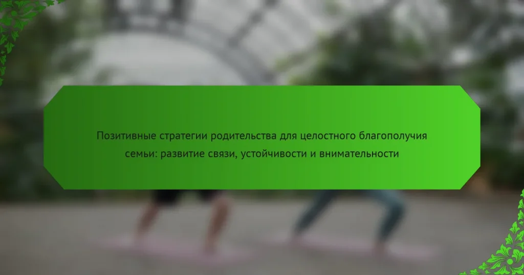 Позитивные стратегии родительства для целостного благополучия семьи: развитие связи, устойчивости и внимательности