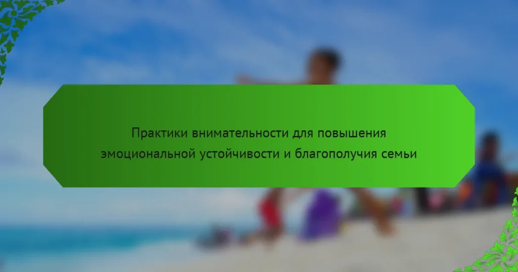 Практики внимательности для повышения эмоциональной устойчивости и благополучия семьи