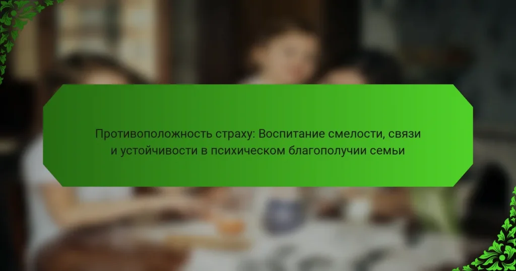 Противоположность страху: Воспитание смелости, связи и устойчивости в психическом благополучии семьи