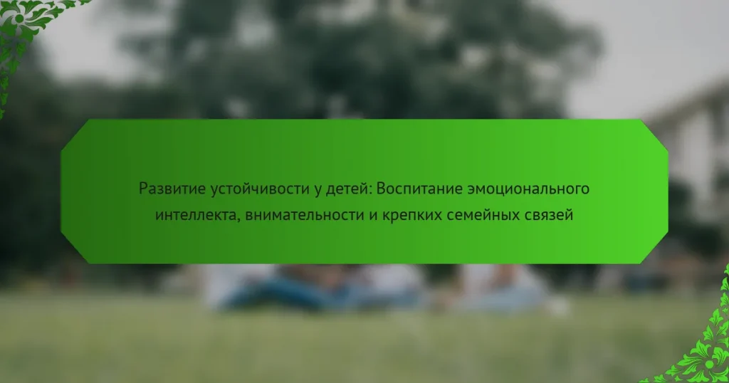 Развитие устойчивости у детей: Воспитание эмоционального интеллекта, внимательности и крепких семейных связей