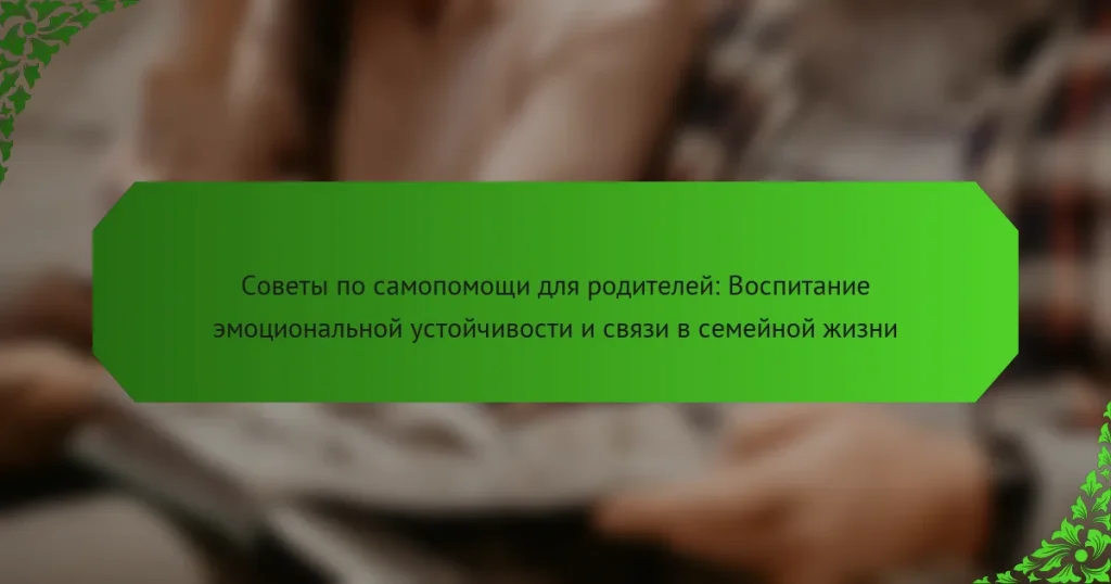 Советы по самопомощи для родителей: Воспитание эмоциональной устойчивости и связи в семейной жизни