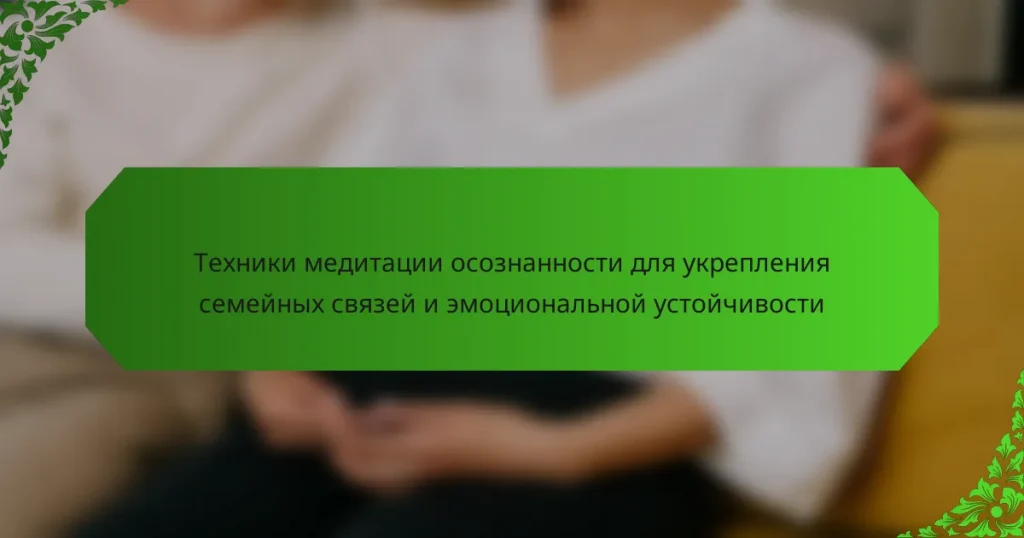 Техники медитации осознанности для укрепления семейных связей и эмоциональной устойчивости