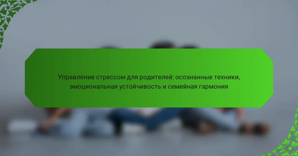 Управление стрессом для родителей: осознанные техники, эмоциональная устойчивость и семейная гармония