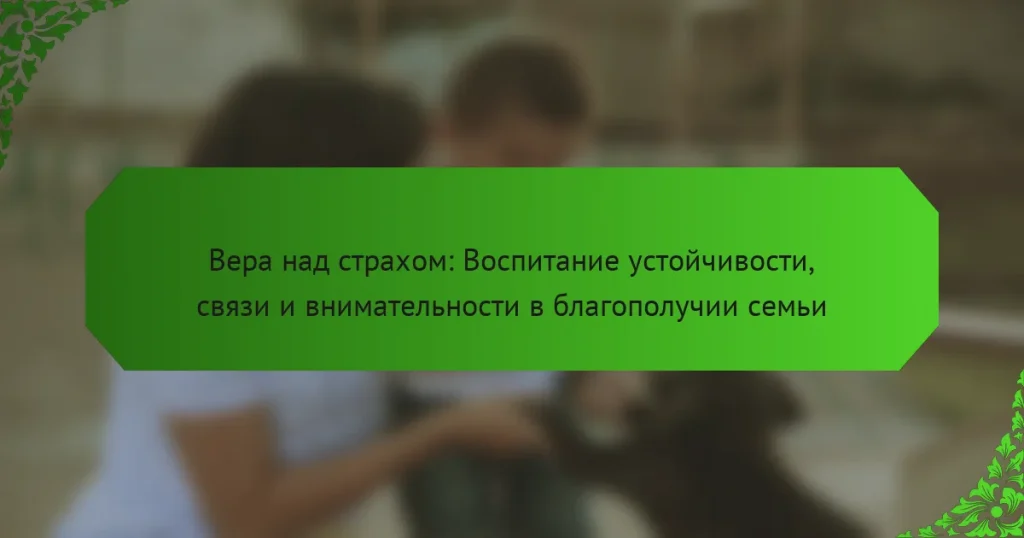 Вера над страхом: Воспитание устойчивости, связи и внимательности в благополучии семьи