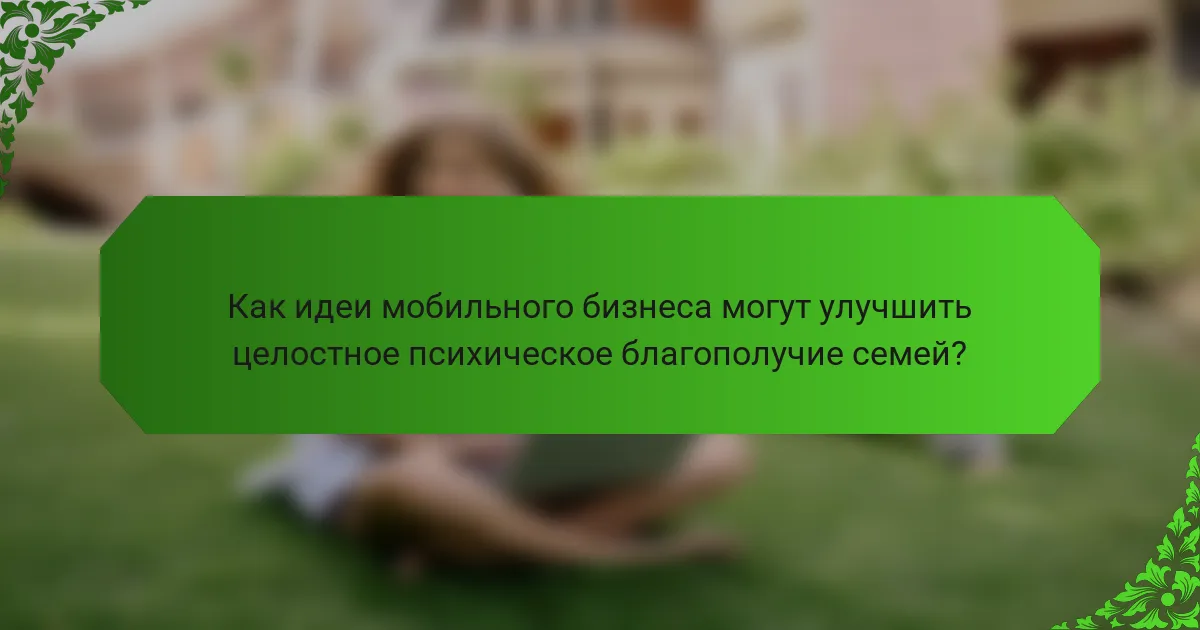 Как идеи мобильного бизнеса могут улучшить целостное психическое благополучие семей?