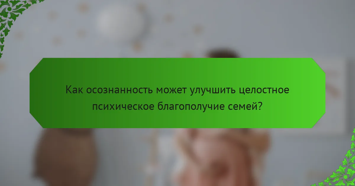 Как осознанность может улучшить целостное психическое благополучие семей?