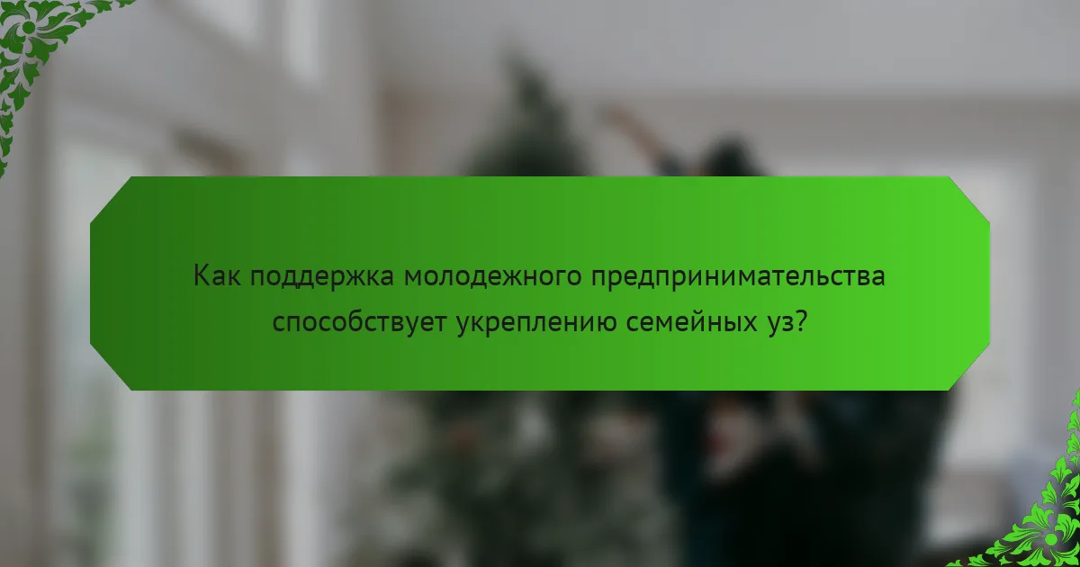 Как поддержка молодежного предпринимательства способствует укреплению семейных уз?
