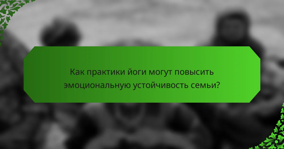 Как практики йоги могут повысить эмоциональную устойчивость семьи?