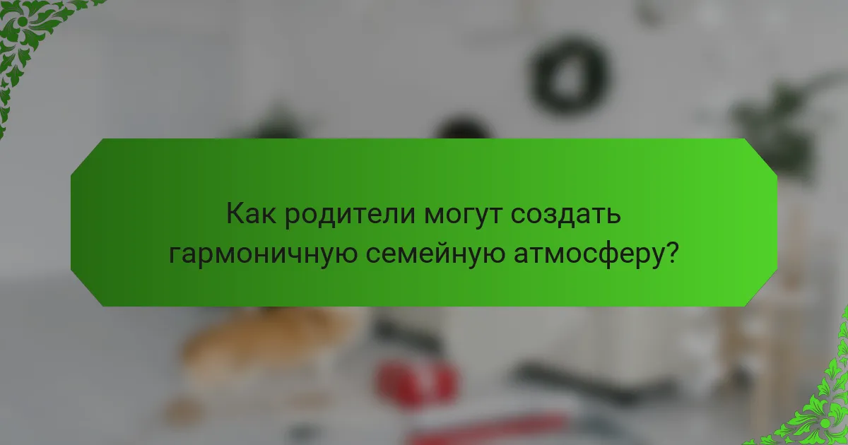 Как родители могут создать гармоничную семейную атмосферу?