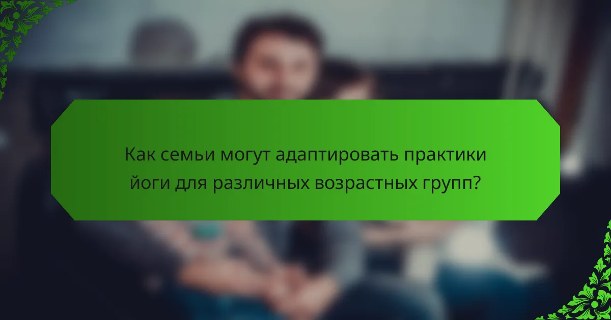 Как семьи могут адаптировать практики йоги для различных возрастных групп?