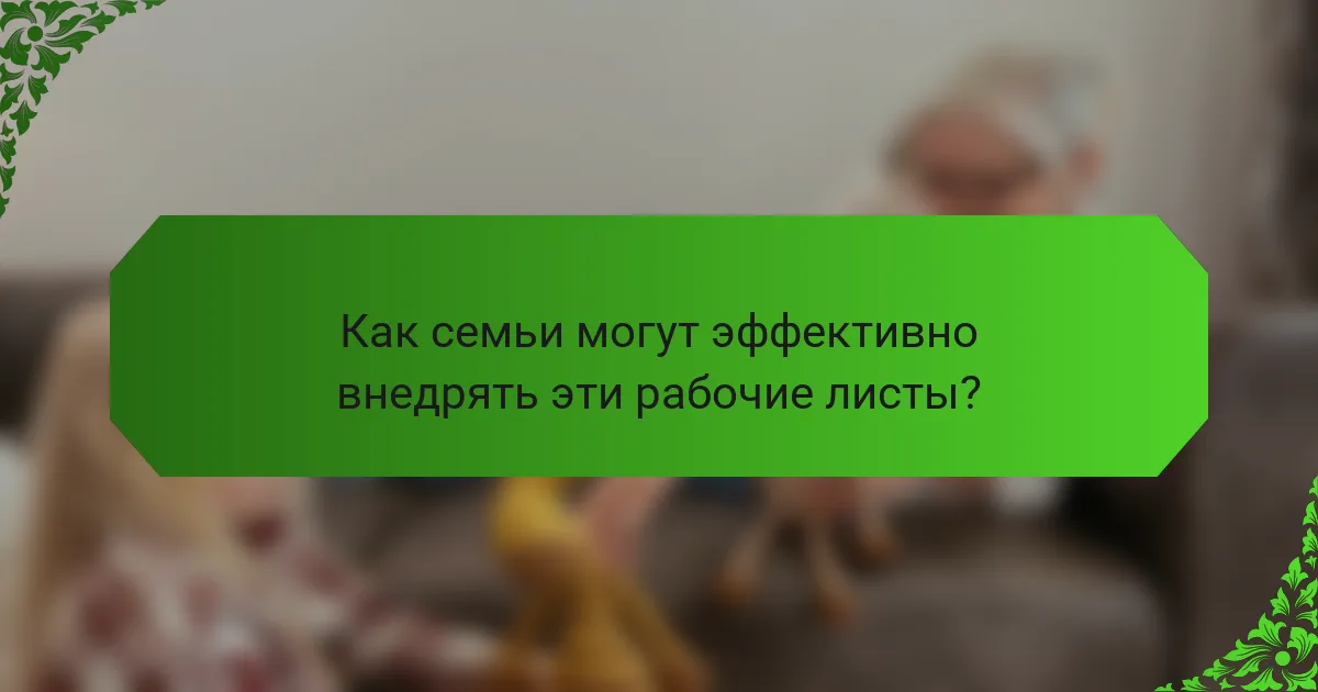 Как семьи могут эффективно внедрять эти рабочие листы?