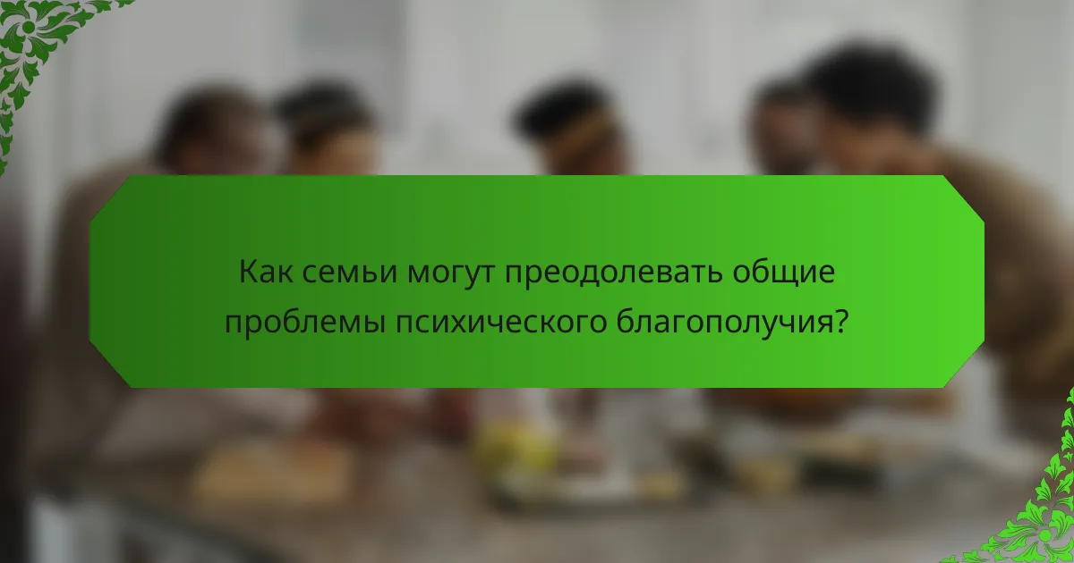 Как семьи могут преодолевать общие проблемы психического благополучия?