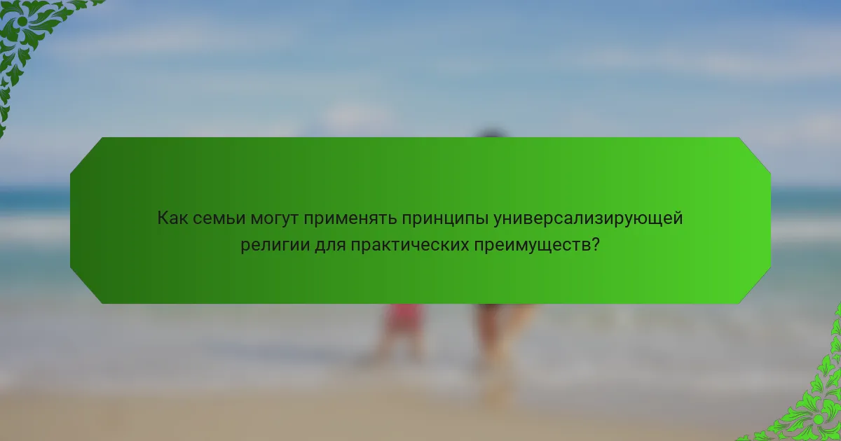 Как семьи могут применять принципы универсализирующей религии для практических преимуществ?