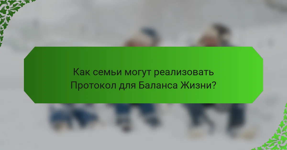 Как семьи могут реализовать Протокол для Баланса Жизни?