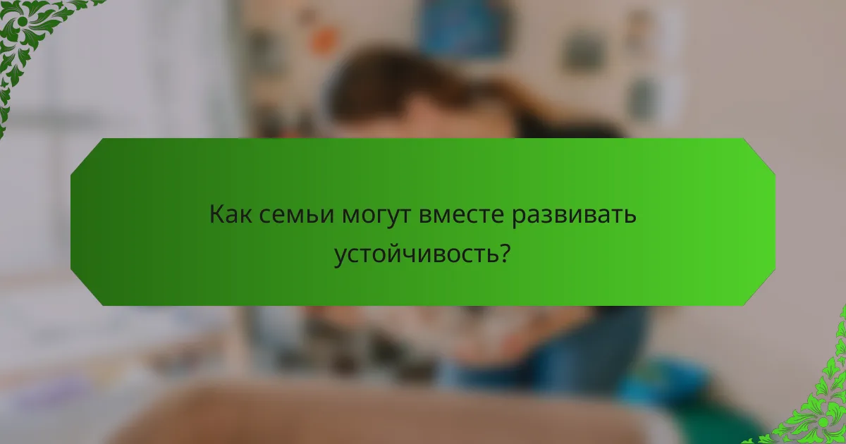 Как семьи могут вместе развивать устойчивость?