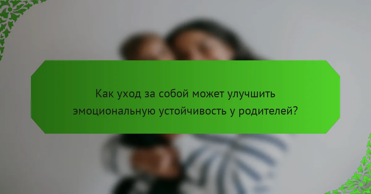 Как уход за собой может улучшить эмоциональную устойчивость у родителей?