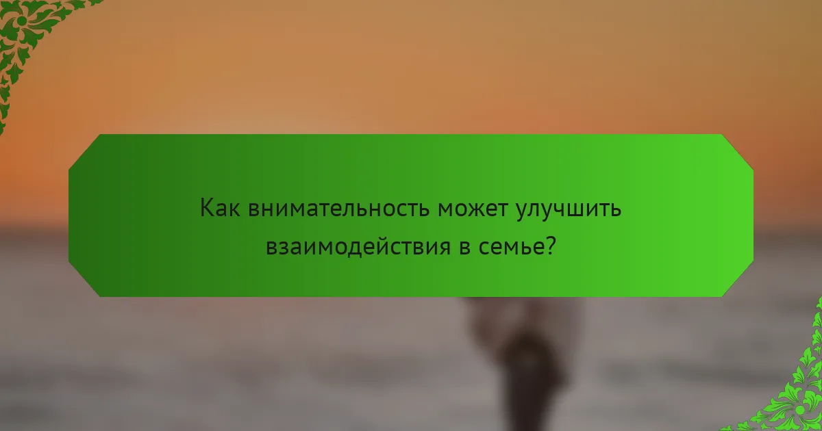 Как внимательность может улучшить взаимодействия в семье?