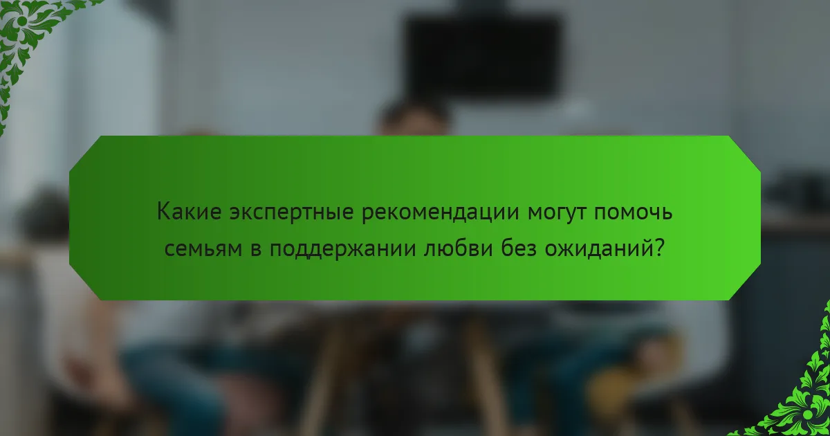 Какие экспертные рекомендации могут помочь семьям в поддержании любви без ожиданий?