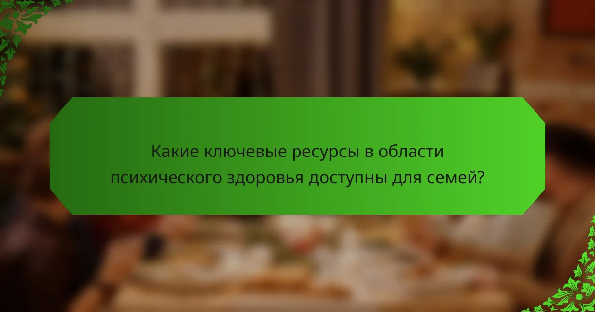 Какие ключевые ресурсы в области психического здоровья доступны для семей?