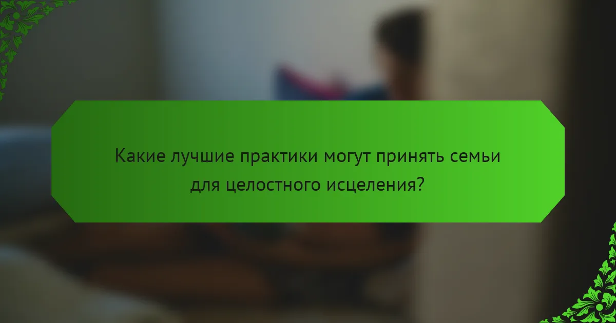 Какие лучшие практики могут принять семьи для целостного исцеления?