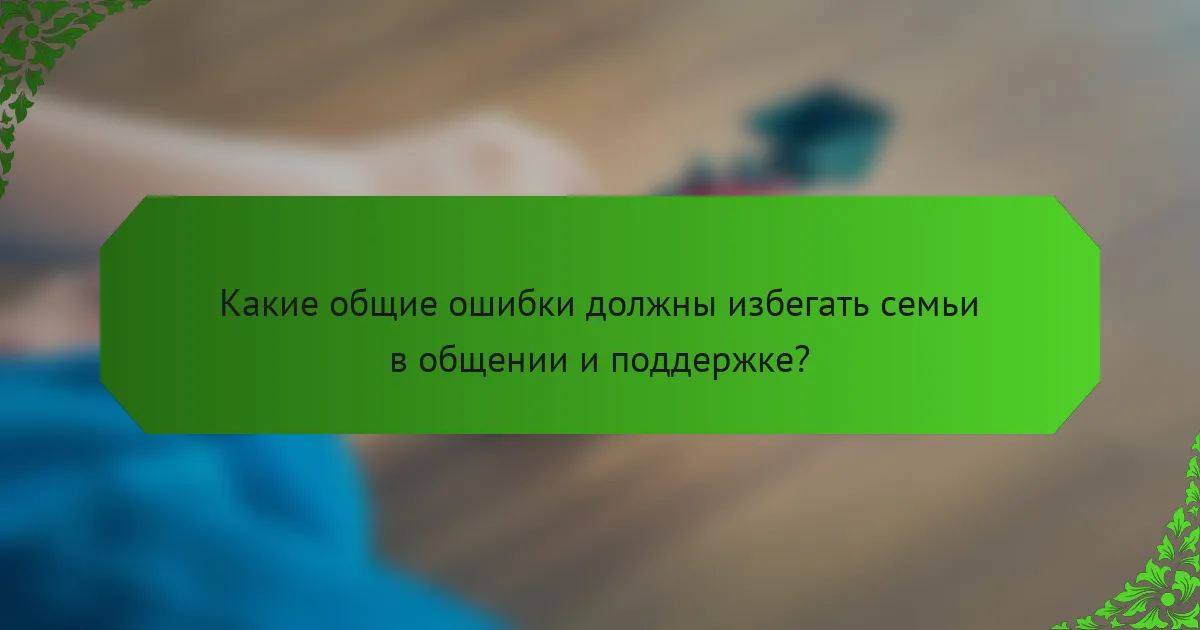 Какие общие ошибки должны избегать семьи в общении и поддержке?