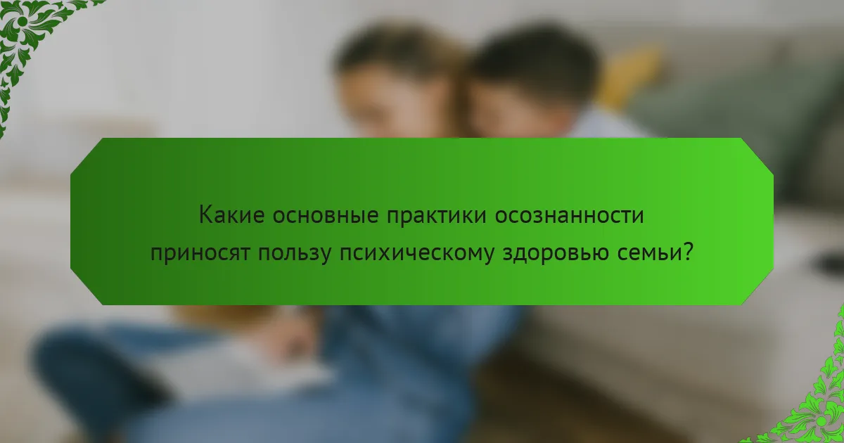 Какие основные практики осознанности приносят пользу психическому здоровью семьи?