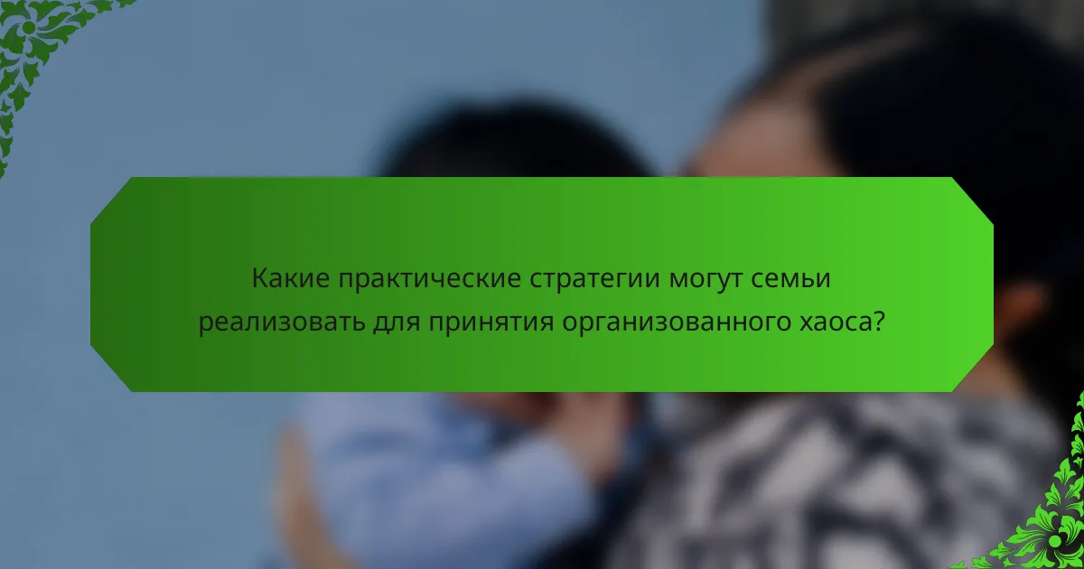 Какие практические стратегии могут семьи реализовать для принятия организованного хаоса?