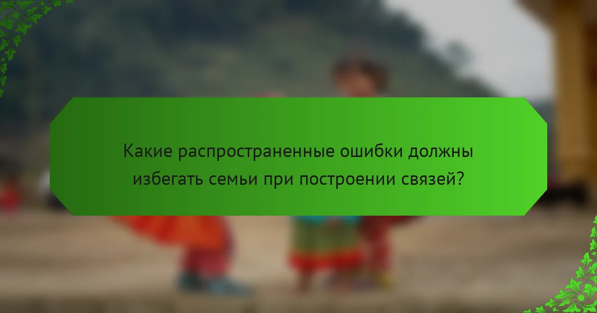 Какие распространенные ошибки должны избегать семьи при построении связей?