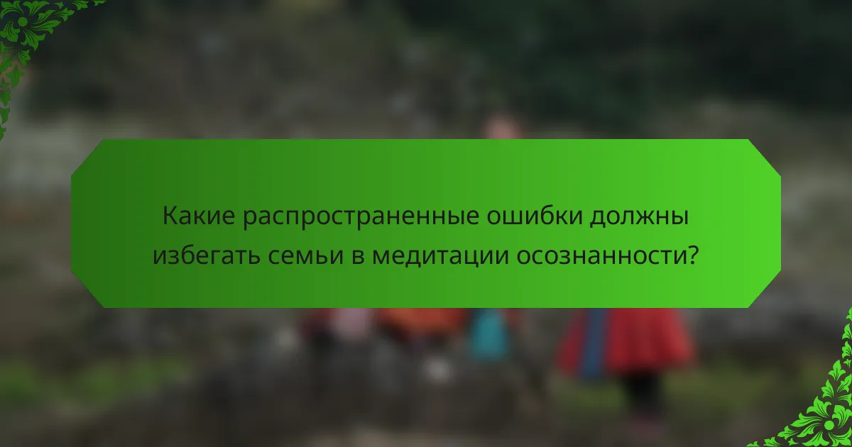 Какие распространенные ошибки должны избегать семьи в медитации осознанности?