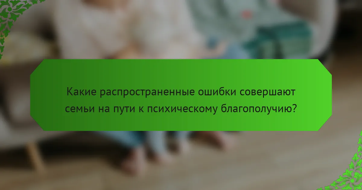 Какие распространенные ошибки совершают семьи на пути к психическому благополучию?