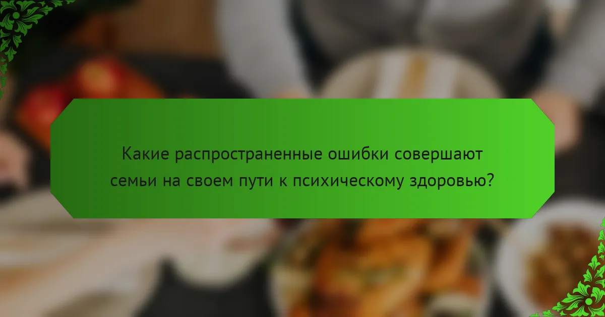 Какие распространенные ошибки совершают семьи на своем пути к психическому здоровью?