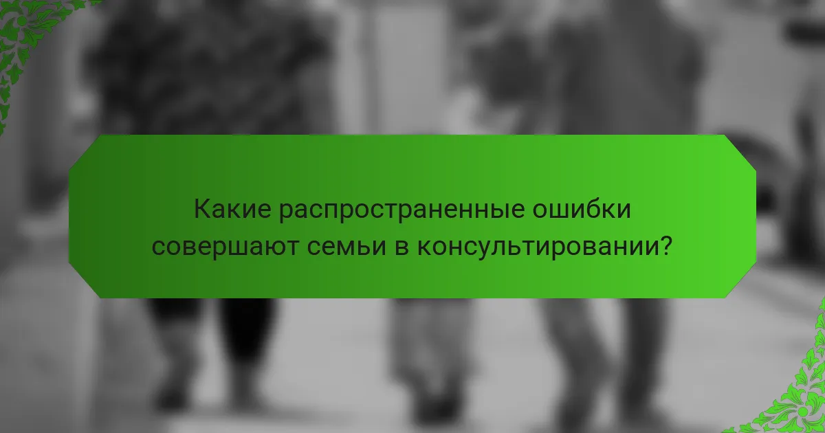 Какие распространенные ошибки совершают семьи в консультировании?