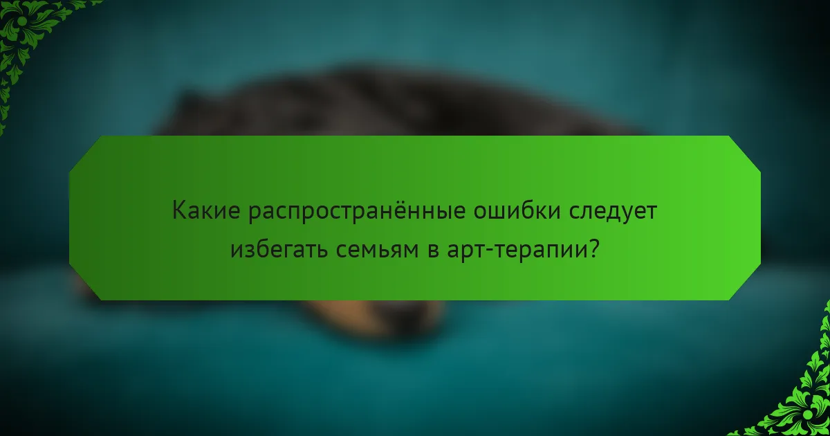 Какие распространённые ошибки следует избегать семьям в арт-терапии?