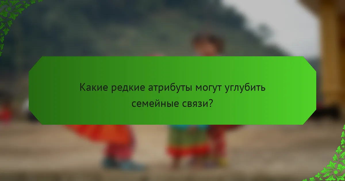 Какие редкие атрибуты могут углубить семейные связи?