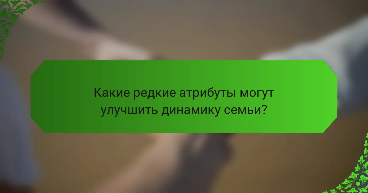 Какие редкие атрибуты могут улучшить динамику семьи?