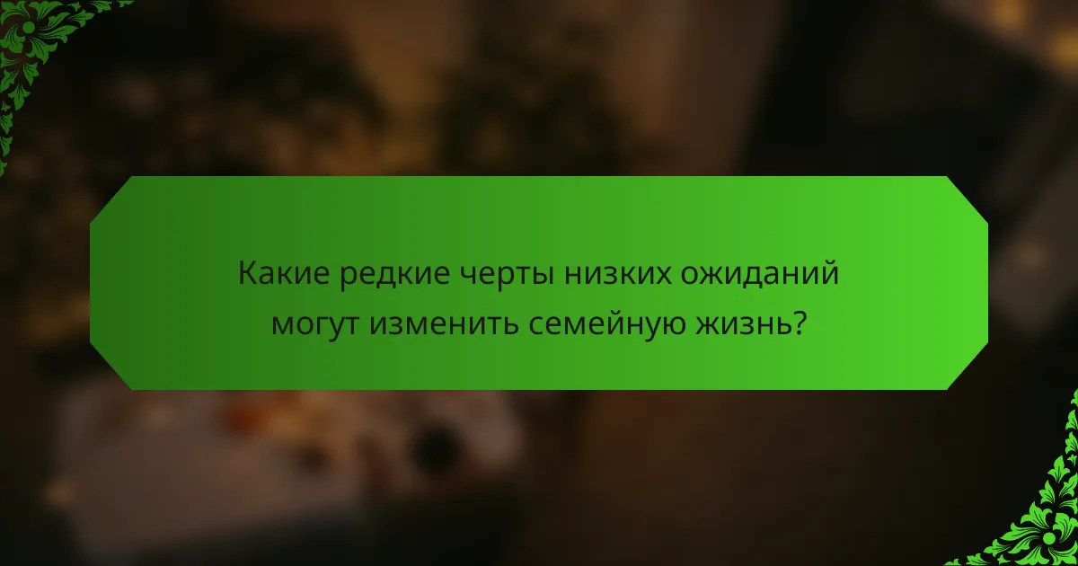 Какие редкие черты низких ожиданий могут изменить семейную жизнь?