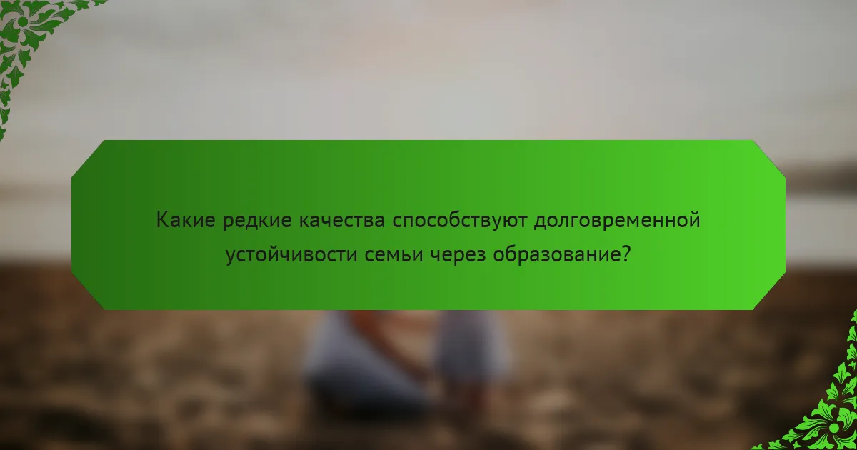 Какие редкие качества способствуют долговременной устойчивости семьи через образование?