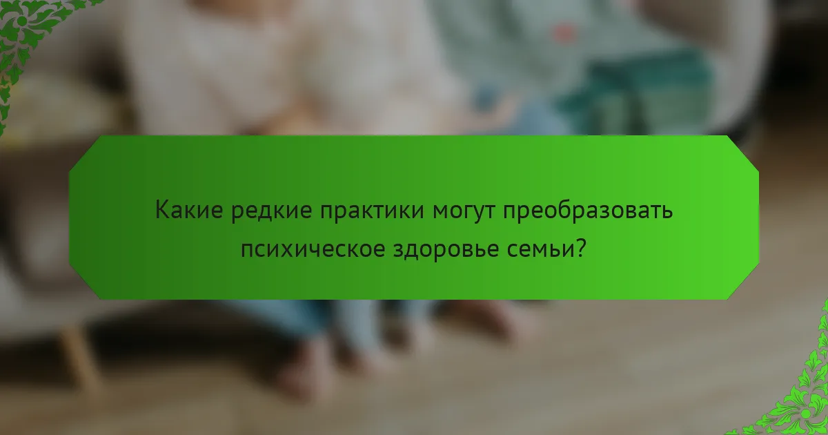 Какие редкие практики могут преобразовать психическое здоровье семьи?