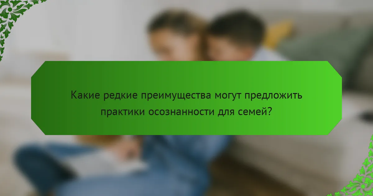 Какие редкие преимущества могут предложить практики осознанности для семей?