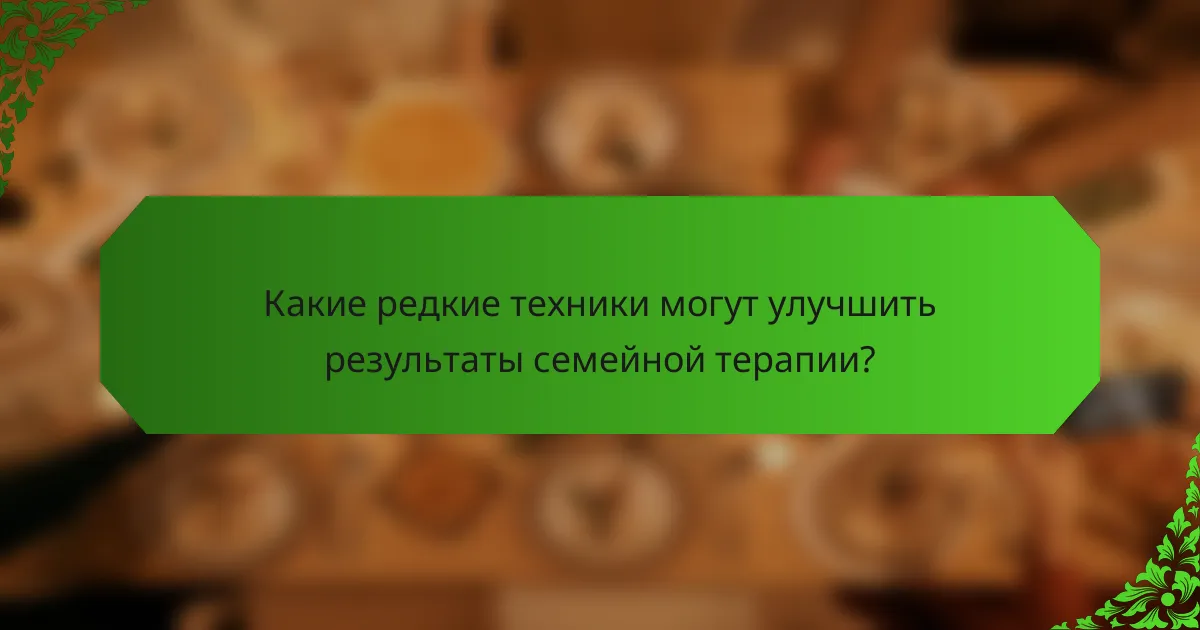 Какие редкие техники могут улучшить результаты семейной терапии?