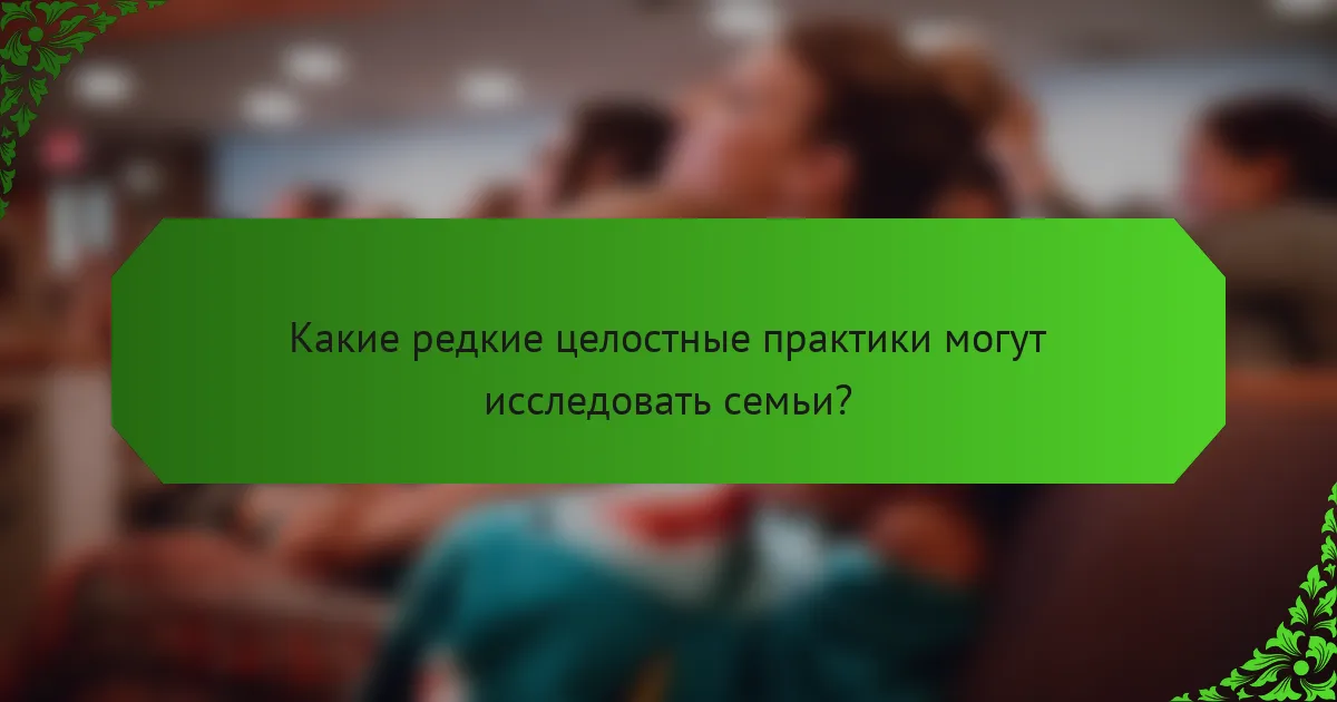 Какие редкие целостные практики могут исследовать семьи?