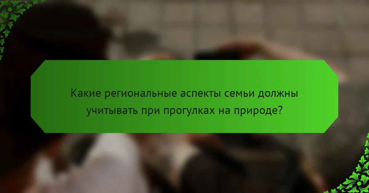 Какие региональные аспекты семьи должны учитывать при прогулках на природе?
