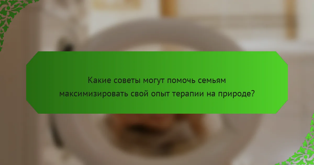 Какие советы могут помочь семьям максимизировать свой опыт терапии на природе?